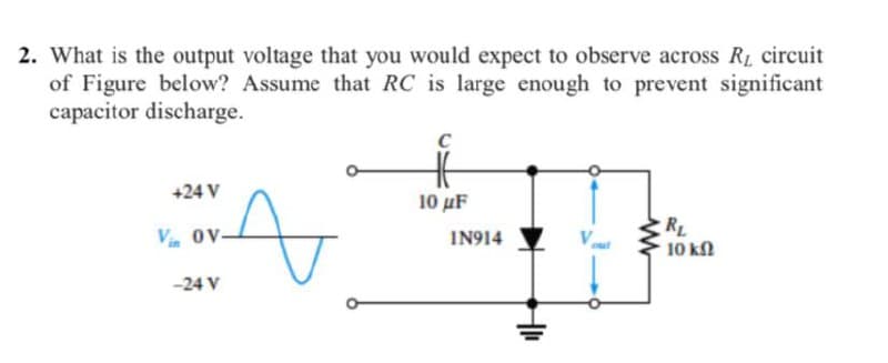 2. What is the output voltage that you would expect to observe across R1 circuit
of Figure below? Assume that RC is large enough to prevent significant
capacitor discharge.
+24 V
10 μF
RL
10 kl
Vi ov-
IN914
V.
-24 V
