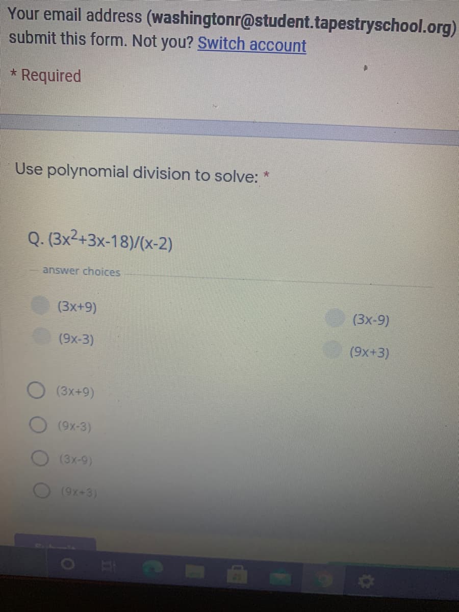 Your email address (washingtonr@student.tapestryschool.org)
submit this form. Not you? Switch account
* Required
Use polynomial division to solve: *
Q. (3x2+3x-18)/(x-2)
answer choices
(3x+9)
(3x-9)
(9x-3)
(9x+3)
(3x+9)
(9x-3)
(3x-9)
(9X+3)
