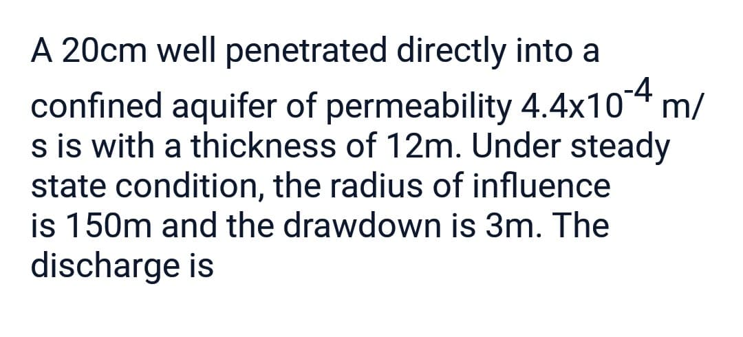 A 20cm well penetrated directly into a
confined aquifer of permeability 4.4x10-4 m/
s is with a thickness of 12m. Under steady
state condition, the radius of influence
is 150m and the drawdown is 3m. The
discharge is