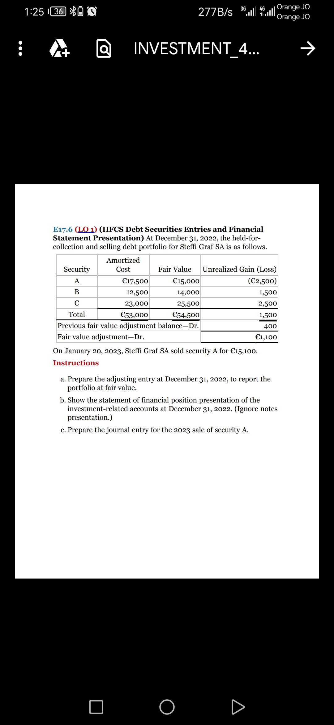 :
1:25 ¹36 Q
+
10
Security
A
B
C
Total
277B/s
INVESTMENT 4...
E17.6 (LO 1) (HFCS Debt Securities Entries and Financial
Statement Presentation) At December 31, 2022, the held-for-
collection and selling debt portfolio for Steffi Graf SA is as follows.
Amortized
Cost
4G
3646
€17,500
€15,000
12,500
14,000
23,000
25,500
€53,000
€54,500
Previous fair value adjustment balance-Dr.
Fair value adjustment-Dr.
Fair Value Unrealized Gain (Loss)
(€2,500)
1,500
2,500
1,500
400
€1,100
On January 20, 2023, Steffi Graf SA sold security A for €15,100.
Instructions
a. Prepare the adjusting entry at December 31, 2022, to report the
portfolio at fair value.
□ O
Orange JO
Orange JO
b. Show the statement of financial position presentation of the
investment-related accounts at December 31, 2022. (Ignore notes
presentation.)
c. Prepare the journal entry for the 2023 sale of security A.