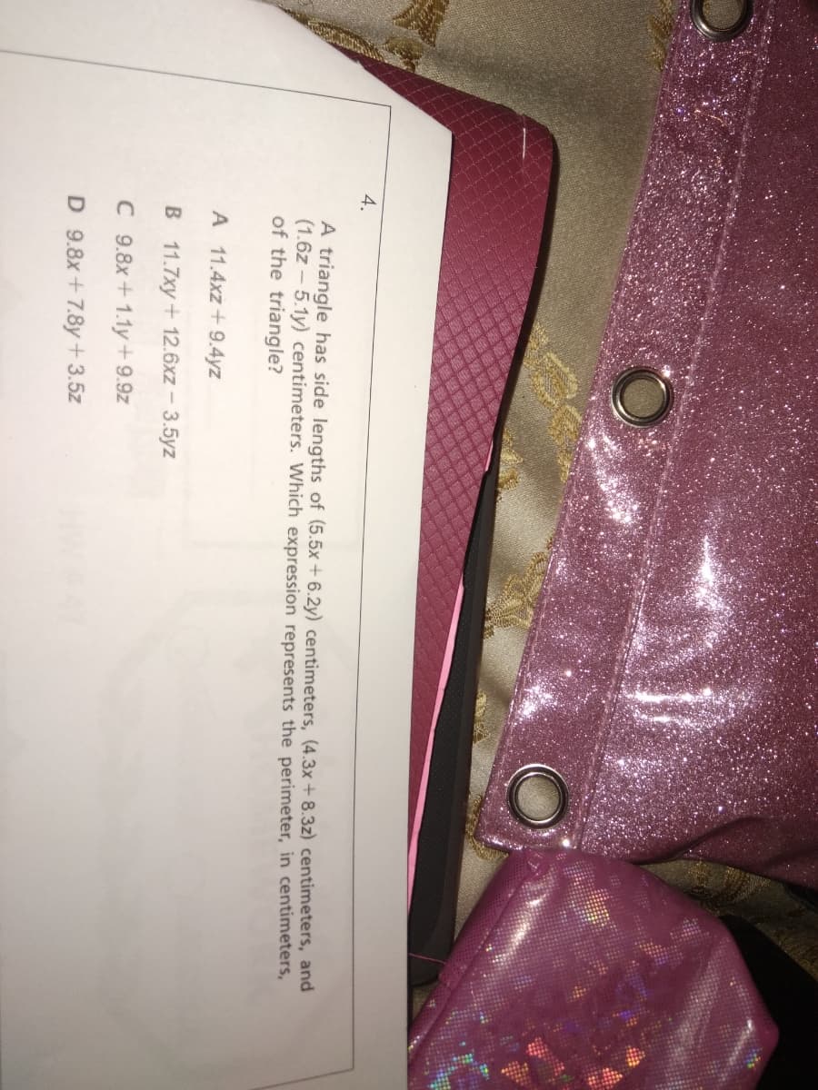 4.
A triangle has side lengths of (5.5x + 6.2y) centimeters, (4.3x+8.3z) centimeters, and
(1.6z - 5.1y) centimeters. Which expression represents the perimeter, in centimeters,
of the triangle?
A 11.4xz+ 9.4yz
B 11.7xy+ 12.6xz - 3.5yz
C 9.8x+1.1y + 9.9z
D 9.8x+7.8y+3.5z
