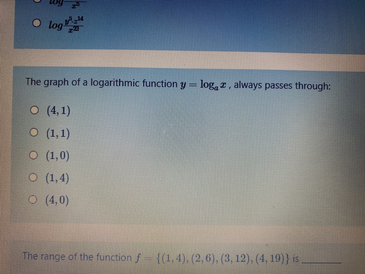 O log
The graph of a logarithmic function y = log, r , always passes through:
О (4,1)
O (1,1)
O (1,0)
O (1,4)
O (4,0)
The range of the function f {(1, 4), (2, 6), (3, 12), (4, 19)} is
