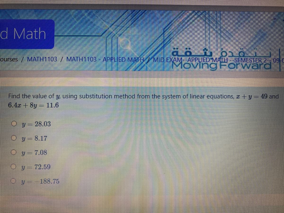 d Math
ourses / MATH1103 / MATH1103- APPLIED MATH/MID EXAM--APPLIED MATH --SEMESTER 2-- 09-C
MovingForward
Find the value of y, using substitution method from the system of linear equations, a y- 49 and
6.4r + 8y 11.6
O y= 28.03
O y = 8.17
Oy-7.08
O y- 72.59
O y --188.75
