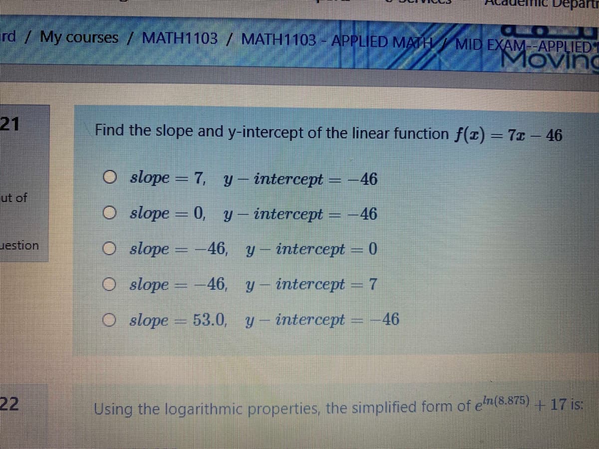 vepartn
rd/ My courses / MATH1103 / MATH1103 - APPLIED MATHMID EXAM-APPLIEDT
Moving
21
Find the slope and y-intercept of the linear function f(x) = 7I – 46
slope = 7, y– intercept = -46
ut of
O slope = 0, y- intercept = -46
uestion
O slope =-46, y- intercept = 0
O slope = -46, y- intercept = 7
O slope
53.0, y intercept =-46
22
Using the logarithmic properties, the simplified form of em(8.875) 17 is:
