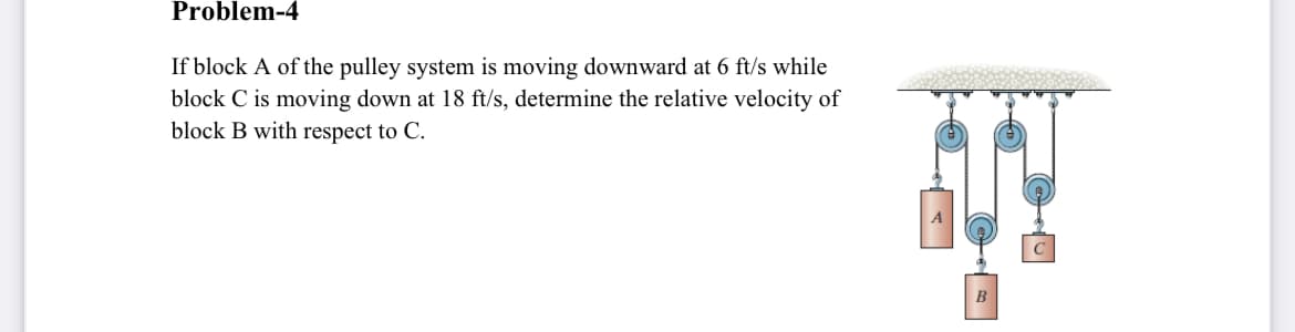 Problem-4
If block A of the pulley system is moving downward at 6 ft/s while
block C is moving down at 18 ft/s, determine the relative velocity of
block B with respect to C.
A
B
