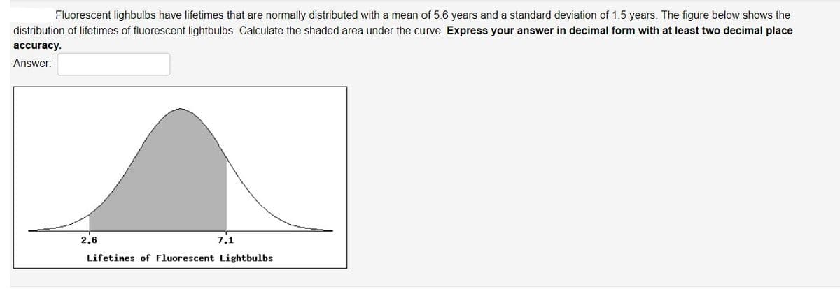 Fluorescent lighbulbs have lifetimes that are normally distributed with a mean of 5.6 years and a standard deviation of 1.5 years. The figure below shows the
distribution of lifetimes of fluorescent lightbulbs. Calculate the shaded area under the curve. Express your answer in decimal form with at least two decimal place
accuracy.
Answer:
2,6
7,1
Lifetines of Fluorescent Lightbulbs