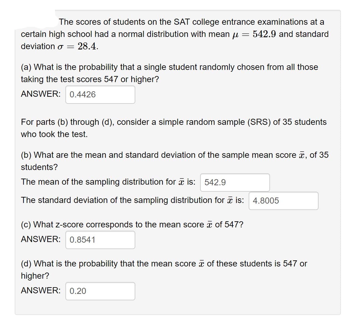 The scores of students on the SAT college entrance examinations at a
certain high school had a normal distribution with mean μ = 542.9 and standard
deviation o
=
28.4.
(a) What is the probability that a single student randomly chosen from all those
taking the test scores 547 or higher?
ANSWER: 0.4426
For parts (b) through (d), consider a simple random sample (SRS) of 35 students
who took the test.
(b) What are the mean and standard deviation of the sample mean score , of 35
students?
The mean of the sampling distribution for is: 542.9
The standard deviation of the sampling distribution for is: 4.8005
(c) What z-score corresponds to the mean score of 547?
ANSWER: 0.8541
(d) What is the probability that the mean score of these students is 547 or
higher?
ANSWER: 0.20