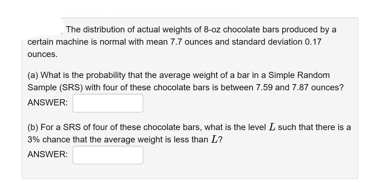 The distribution of actual weights of 8-oz chocolate bars produced by a
certain machine is normal with mean 7.7 ounces and standard deviation 0.17
ounces.
(a) What is the probability that the average weight of a bar in a Simple Random
Sample (SRS) with four of these chocolate bars is between 7.59 and 7.87 ounces?
ANSWER:
(b) For a SRS of four of these chocolate bars, what is the level I such that there is a
3% chance that the average weight is less than L?
ANSWER: