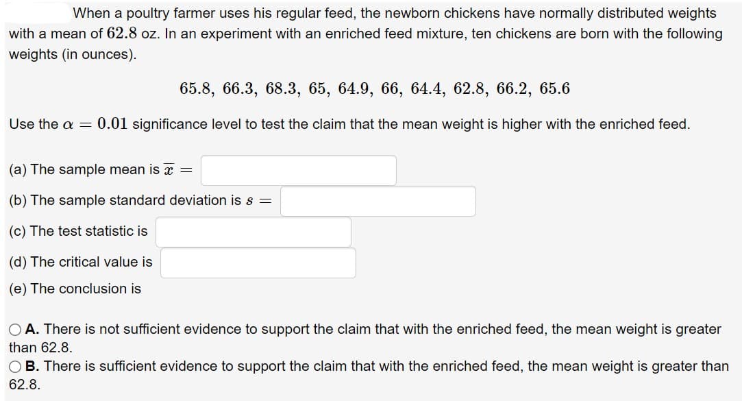 When a poultry farmer uses his regular feed, the newborn chickens have normally distributed weights
with a mean of 62.8 oz. In an experiment with an enriched feed mixture, ten chickens are born with the following
weights (in ounces).
65.8, 66.3, 68.3, 65, 64.9, 66, 64.4, 62.8, 66.2, 65.6
Use the a = 0.01 significance level to test the claim that the mean weight is higher with the enriched feed.
(a) The sample mean is =
(b) The sample standard deviation is s =
(c) The test statistic is
(d) The critical value is
(e) The conclusion is
OA. There is not sufficient evidence to support the claim that with the enriched feed, the mean weight is greater
than 62.8.
OB. There is sufficient evidence to support the claim that with the enriched feed, the mean weight is greater than
62.8.