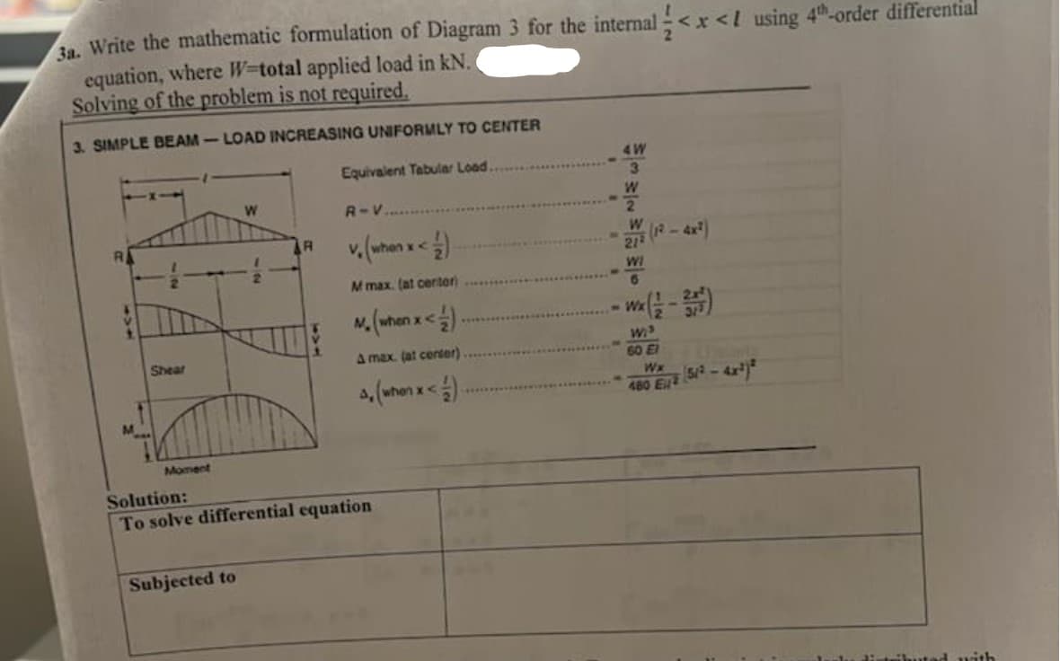 3a. Write the mathematic formulation of Diagram 3 for the internal <x< 1 using 4th-order differential
equation, where W-total applied load in kN.
Solving of the problem is not required.
3. SIMPLE BEAM-LOAD INCREASING UNIFORMLY TO CENTER
Equivalent Tabular Load.
Shear
Moment
W
Subjected to
R
R-V...
v. (when x < 1)
M max. (at center)
M. (when x < 1)
A max. (at center)
4, (when x < 1)
Solution:
To solve differential equation
4 W
3
W
2
W
212
WI
6
Wi
60 El
Wx
480 E
51² -
ad with