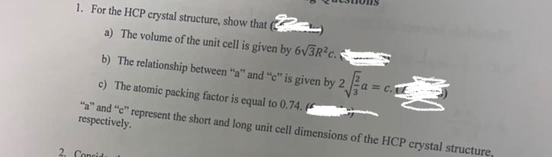 1. For the HCP crystal structure, show that
a) The volume of the unit cell is given by 6√3R²c.
b)
The relationship between "a" and "e" is given by 2 √ a = c.
c) The atomic packing factor is equal to 0.74. (
"a" and "c" represent the short and long unit cell dimensions of the HCP crystal structure,
respectively.
2. Consids