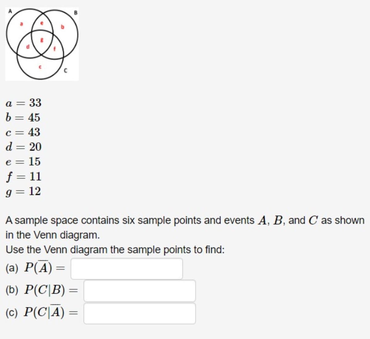 a = 33
b = 45
c = 43
d = 20
e=
=
15
f = 11
9 = 12
A sample space contains six sample points and events A, B, and C as shown
in the Venn diagram.
Use the Venn diagram the sample points to find:
(a) P(A)
=
(b) P(C|B) =
=
(c) P(CA)
=