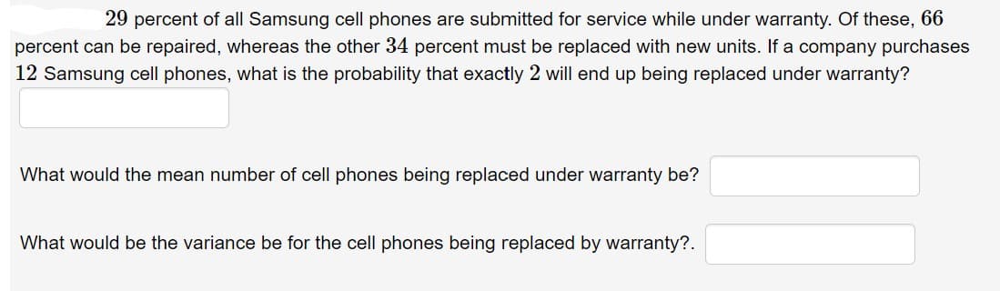 29 percent of all Samsung cell phones are submitted for service while under warranty. Of these, 66
percent can be repaired, whereas the other 34 percent must be replaced with new units. If a company purchases
12 Samsung cell phones, what is the probability that exactly 2 will end up being replaced under warranty?
What would the mean number of cell phones being replaced under warranty be?
What would be the variance be for the cell phones being replaced by warranty?.