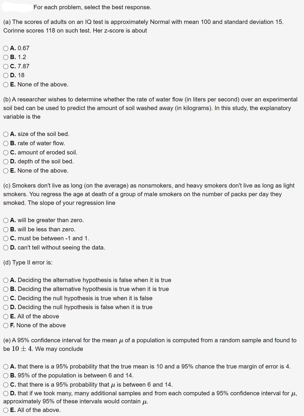 For each problem, select the best response.
(a) The scores of adults on an IQ test is approximately Normal with mean 100 and standard deviation 15.
Corinne scores 118 on such test. Her z-score is about
O A. 0.67
OB. 1.2
O C. 7.87
OD. 18
O E. None of the above.
(b) A researcher wishes to determine whether the rate of water flow (in liters per second) over an experimental
soil bed can be used to predict the amount of soil washed away (in kilograms). In this study, the explanatory
variable is the
O A. size of the soil bed.
O B. rate of water flow.
OC. amount of eroded soil.
O D. depth of the soil bed.
O E. None of the above.
(c) Smokers don't live as long (on the average) as nonsmokers, and heavy smokers don't live as long as light
smokers. You regress the age at death of a group of male smokers on the number of packs per day they
smoked. The slope of your regression line
A. will be greater than zero.
OB. will be less than zero.
OC. must be between 1 and 1.
D. can't tell without seeing the data.
(d) Type II error is:
O A. Deciding the alternative hypothesis is false when it is true
OB. Deciding the alternative hypothesis is true when it is true
OC. Deciding the null hypothesis is true when it is false
O D. Deciding the null hypothesis is false when it is true
O E. All of the above
O F. None of the above
(e) A 95% confidence interval for the mean μ of a population is computed from a random sample and found to
be 104. We may conclude
O A. that there is a 95% probability that the true mean is 10 and a 95% chance the true margin of error is 4.
O B. 95% of the population is between 6 and 14.
O C. that there is a 95% probability that u is between 6 and 14.
O D. that if we took many, many additional samples and from each computed a 95% confidence interval for μ,
approximately 95% of these intervals would contain μ.
O E. All of the above.