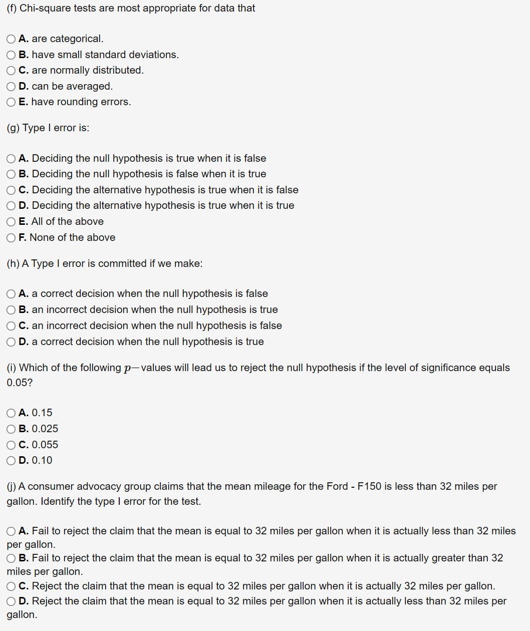 (f) Chi-square tests are most appropriate for data that
O A. are categorical.
O B. have small standard deviations.
O C. are normally distributed.
O D. can be averaged.
O E. have rounding errors.
(g) Type I error is:
O A. Deciding the null hypothesis is true when it is false
O B. Deciding the null hypothesis is false when it is true
OC. Deciding the alternative hypothesis is true when it is false
O D. Deciding the alternative hypothesis is true when it is true
O E. All of the above
O F. None of the above
(h) A Type I error is committed if we make:
O A. a correct decision when the null hypothesis is false
O B. an incorrect decision when the null hypothesis is true
O C. an incorrect decision when the null hypothesis is false
D. a correct decision when the null hypothesis is true
(i) Which of the following p-values will lead us to reject the null hypothesis if the level of significance equals
0.05?
O A. 0.15
OB. 0.025
OC. 0.055
O D. 0.10
(j) A consumer advocacy group claims that the mean mileage for the Ford - F150 is less than 32 miles per
gallon. Identify the type I error for the test.
O A. Fail to reject the claim that the mean is equal to 32 miles per gallon when it is actually less than 32 miles
per gallon.
OB. Fail to reject the claim that the mean is equal to 32 miles per gallon when it is actually greater than 32
miles per gallon.
OC. Reject the claim that the mean is equal to 32 miles per gallon when it is actually 32 miles per gallon.
O D. Reject the claim that the mean is equal to 32 miles per gallon when it is actually less than 32 miles per
gallon.