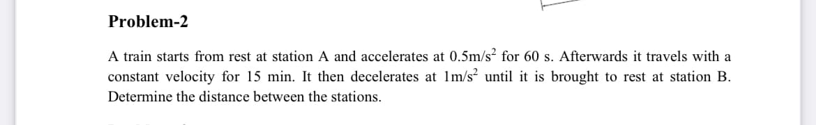 Problem-2
A train starts from rest at station A and accelerates at 0.5m/s? for 60 s. Afterwards it travels with a
constant velocity for 15 min. It then decelerates at 1m/s? until it is brought to rest at station B.
Determine the distance between the stations.
