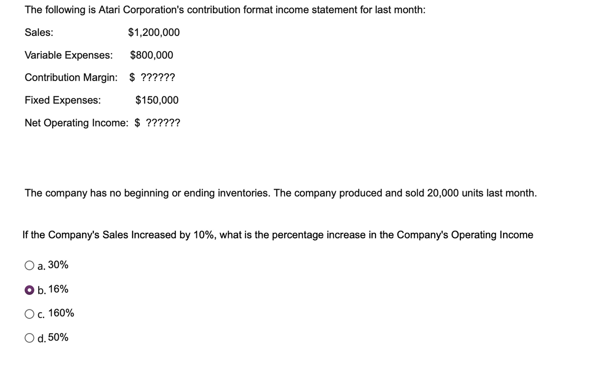 The following is Atari Corporation's contribution format income statement for last month:
Sales:
$1,200,000
Variable Expenses:
$800,000
Contribution Margin:
$ ??????
Fixed Expenses:
$150,000
Net Operating Income: $ ??????
The company has no beginning or ending inventories. The company produced and sold 20,000 units last month.
If the Company's Sales Increased by 10%, what is the percentage increase in the Company's Operating Income
a. 30%
b. 16%
c. 160%
O d. 50%