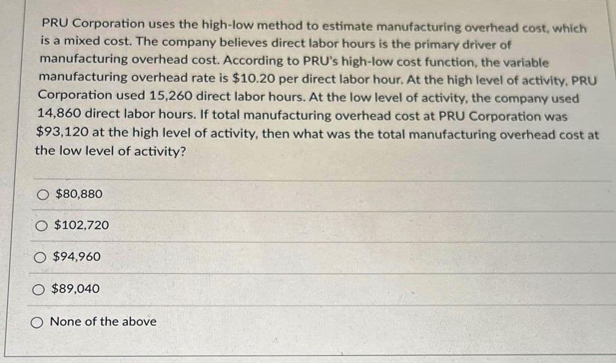 PRU Corporation uses the high-low method to estimate manufacturing overhead cost, which
is a mixed cost. The company believes direct labor hours is the primary driver of
manufacturing overhead cost. According to PRU's high-low cost function, the variable
manufacturing overhead rate is $10.20 per direct labor hour. At the high level of activity, PRU
Corporation used 15,260 direct labor hours. At the low level of activity, the company used
14,860 direct labor hours. If total manufacturing overhead cost at PRU Corporation was
$93,120 at the high level of activity, then what was the total manufacturing overhead cost at
the low level of activity?
$80,880
O $102,720
O $94,960
O $89,040
O None of the above
JUHATA
PESUGI