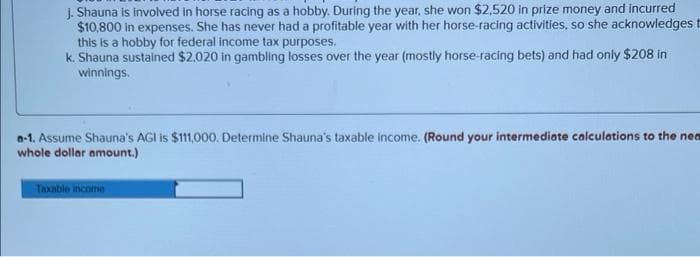 J. Shauna is involved in horse racing as a hobby. During the year, she won $2,520 in prize money and incurred
$10,800 in expenses. She has never had a profitable year with her horse-racing activities, so she acknowledges t
this is a hobby for federal income tax purposes.
k. Shauna sustained $2,020 in gambling losses over the year (mostly horse-racing bets) and had only $208 in
winnings.
a-1. Assume Shauna's AGI is $111,000. Determine Shauna's taxable income. (Round your intermediate calculations to the nea
whole dollar amount.)
Taxable income