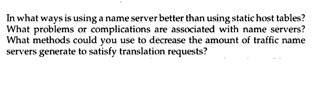 In what ways is using a name server better than using static host tables?
What problems or complications are associated with name servers?
What methods could you use to decrease the amount of traffic name
servers generate to satisfy translation requests?