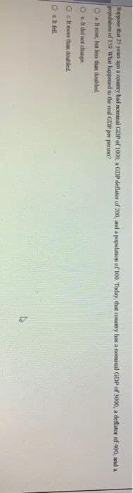 Suppose hat 25 yean ago a country had nomunai GDP of 1000, a GDP deflator of 200, and a population of 100 Today, that country has a nominal GDP of 3000, a deflator of 400, and a
population of 150 What happeted to the real GDP per person?
O roe, but less than doubled
Oa did net change
O ct more than doubled
