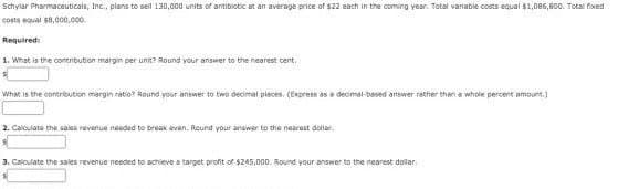 Schylar Pharmaceuticals, Inc., plans to sell 130,000 units of antibiotic at an average price of $22 each in the coming year. Total variable costs equal $1,086,800. Total fixed
costs equal s8,000,000.
Required:
1. What is the contnbution margin per unit? Round your answer to the nearest cent.
What is the contribution margin ratio? Round your aniswer to two decimal pleces, (Express as a decimal-based artswer rether then a whole percent amount.)
2. Calculate the salas revenue needed to break even. Round your answer to the nearest dollar.
3. Caloulate the sales revenue needed to achieve a target profit of $245,000. Round your answer to the nearest dollar.
