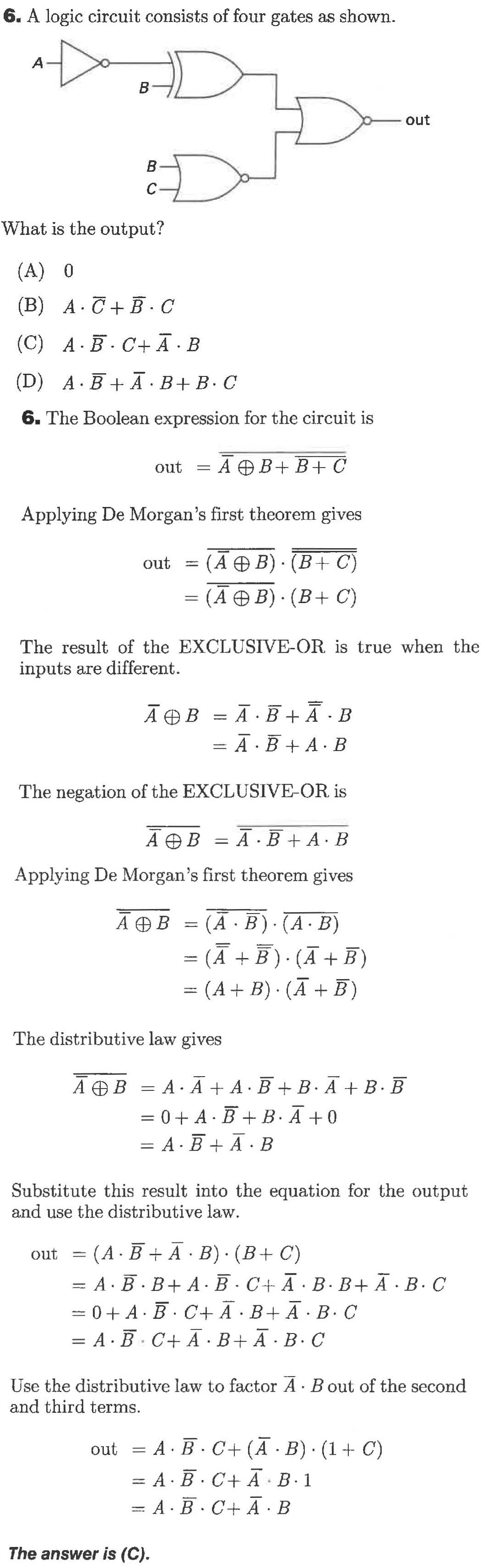 6. A logic circuit consists of four gates as shown
A
В
out
В
С
What is the output?
(A) 0
(B) A CB. C
(C) A B C+A B
(D) A.BA B+B. C
6. The Boolean expression for the circuit is
A BB+C
out
Applying De Morgan's first theorem gives
(А Ф В): (В+ C)
out
(А Ө В). (В+ С)
The result of the EXCLUSIVE-OR is true when the
inputs are different
A BA B
АӨВ
= A BA B
The negation of the EXCLUSIVE-OR is
A B = A B+AB
Applying De Morgan's first theorem gives
(A B) (A B)
(А + B) (A + В)
A B
- (A B) (AB)
The distributive law gives
AAA.B B. AB.B
АФВ
= 0 + A BB. A 0
= A. BA. B
Substitute this result into the equation for the output
and use the distributive law
= (A B A B) (B C)
= A B.B+ A B C+ A B. BA. B. C
= 0 + A BC+ A B+ A B. C
= A. B C+ A B+A B. C
out
Use the distributive law to factor A Bout of the second
and third terms.
= A B. C+ (A B) (1 C)
out
A BC+ A B.1
=A B. C+ A B
The answer is (C).
