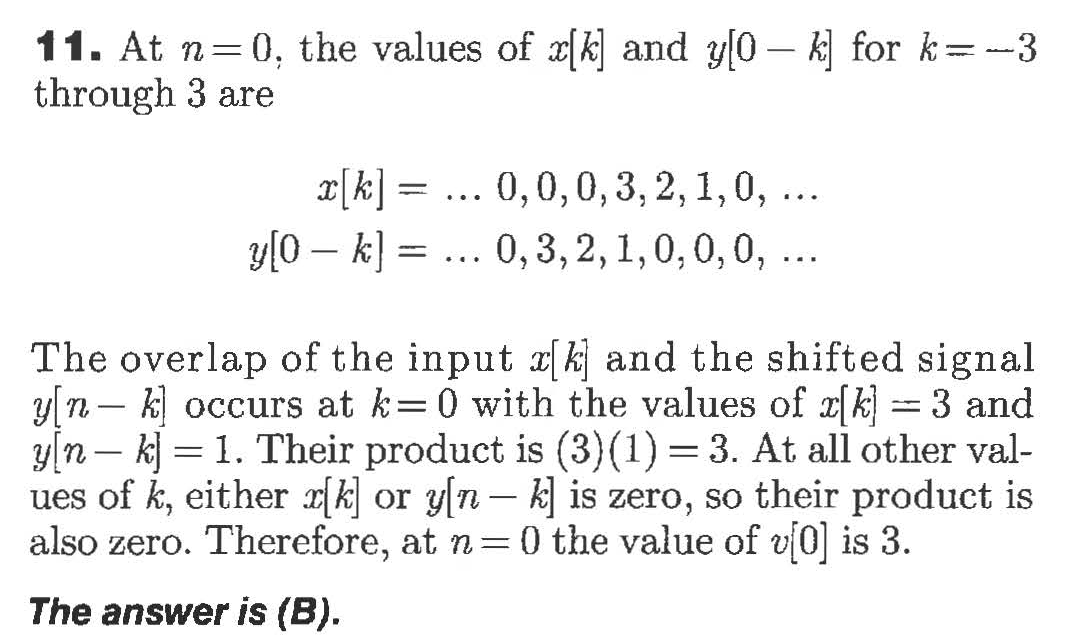 11. At n 0, the values of x(k and y[0- k for k-3
through 3 are
0,0,0,3, 2,1,0, ..
y0 k 0, 3,2,1,0,0,0,
The overlap of the input kj and the shifted signal
y n- koccurs at k= 0 with the values of k= 3 and
y/n kj 1. Their product is (3) (1) 3. At all other val-
ues of k, either rkor yn - k is zero, so their product is
also zero. Therefore, at n 0 the value of v0 is 3
The answer is (B).
