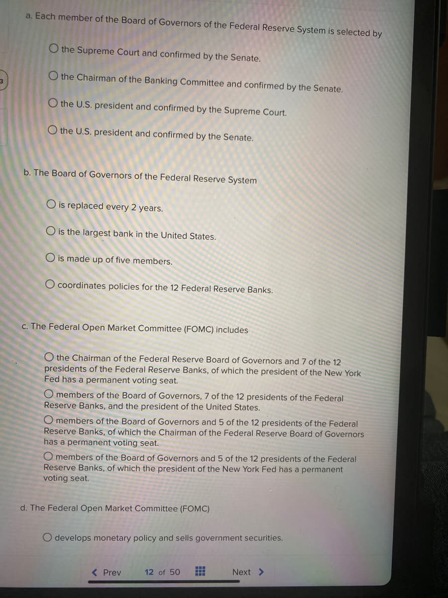 a. Each member of the Board of Governors of the Federal Reserve System is selected by
O the Supreme Court and confirmed by the Senate.
O the Chairman of the Banking Committee and confirmed by the Senate.
O the U.S. president and confirmed by the Supreme Court.
O the U.S. president and confirmed by the Senate.
b. The Board of Governors of the Federal Reserve System
O is replaced every 2 years.
O is the largest bank in the United States.
O is made up of five members.
O coordinates policies for the 12 Federal Reserve Banks.
c. The Federal Open Market Committee (FOMC) includes
O the Chairman of the Federal Reserve Board of Governors and 7 of the 12
presidents of the Federal Reserve Banks, of which the president of the New York
Fed has a permanent voting seat.
O members of the Board of Governors, 7 of the 12 presidents of the Federal
Reserve Banks, and the president of the United States.
O members of the Board of Governors and 5 of the 12 presidents of the Federal
Reserve Banks, of which the Chairman of the Federal Reserve Board of Governors
has a permanent voting seat.
O members of the Board of Governors and 5
Reserve Banks, of which the president of the New York Fed has a permanent
voting seat.
the 12 presidents of the Federal
d. The Federal Open Market Committee (FOMC)
O develops monetary policy and sells government securities.
( Prev
12 of 50
Next >
