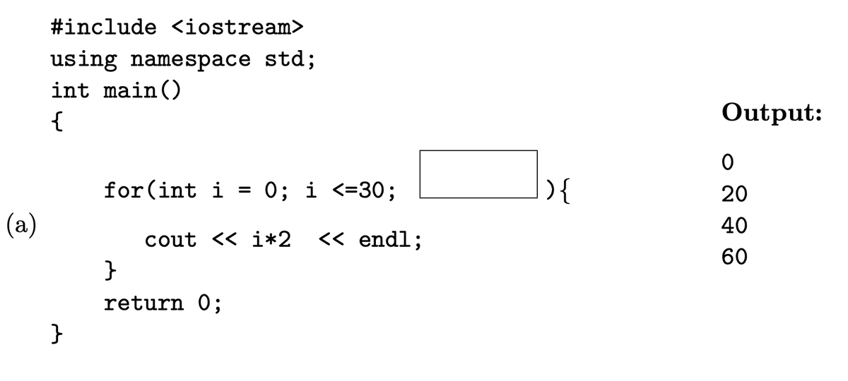 (a)
#include <iostream>
using namespace std;
int main()
{
}
for(int i = 0; i <=30;
cout << i*2 << endl;
}
return 0;
){
Output:
0
20
40
60