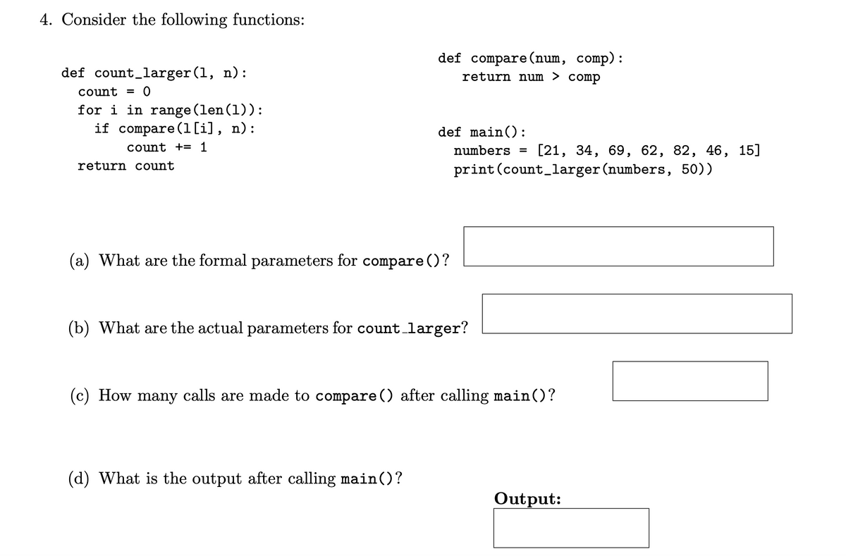 4. Consider the following functions:
def count_larger(1, n):
count = 0
for i in range(len(1)):
if compare (1 [i], n):
count += 1
return count
(a) What are the formal parameters for compare ()?
(b) What are the actual parameters for count_larger?
(c) How many calls are made to compare () after calling main()?
(d) What is the output after calling main()?
Output:
def compare (num, comp):
return num > comp
def main():
numbers = [21, 34, 69, 62, 82, 46, 15]
print (count_larger (numbers, 50))