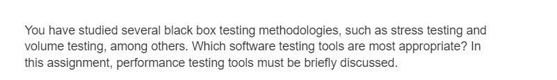 You have studied several black box testing methodologies, such as stress testing and
volume testing, among others. Which software testing tools are most appropriate? In
this assignment, performance testing tools must be briefly discussed.