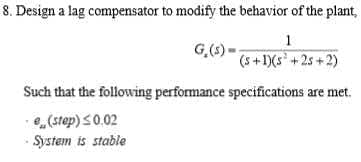 8. Design a lag compensator to modify the behavior of the plant,
1
G,(s) -
(5+1)(s+25+2)
Such that the following performance specifications are met.
,(step) S0.02
System is stable
