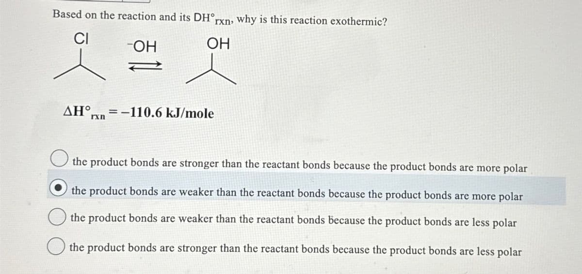 Based on the reaction and its DH°
CI
-OH
rxn, why is this reaction exothermic?
OH
AH-110.6 kJ/mole
the product bonds are stronger than the reactant bonds because the product bonds are more polar
the product bonds are weaker than the reactant bonds because the product bonds are more polar
the product bonds are weaker than the reactant bonds because the product bonds are less polar
the product bonds are stronger than the reactant bonds because the product bonds are less polar