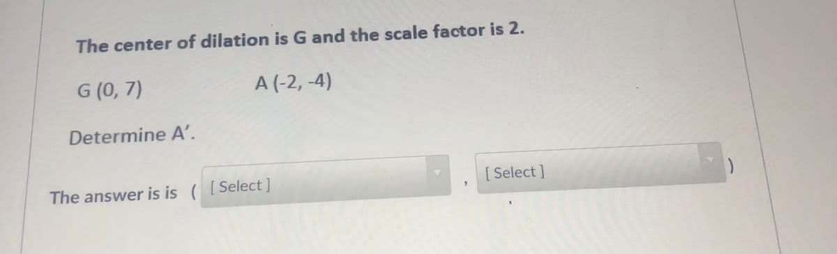 The center of dilation is G and the scale factor is 2.
G (0, 7)
A (-2, -4)
Determine A’.
The answer is is ([Select]
[ Select ]
)

