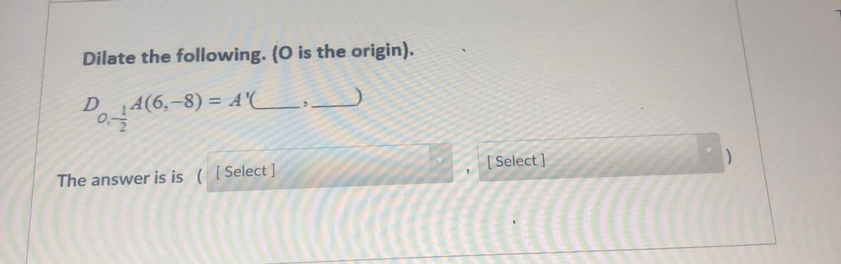 Dilate the following. (O is the origin).
D
4(6,-8) = A'(L,.
%3D
[ Select ]
The answer is is ( [Select ]
