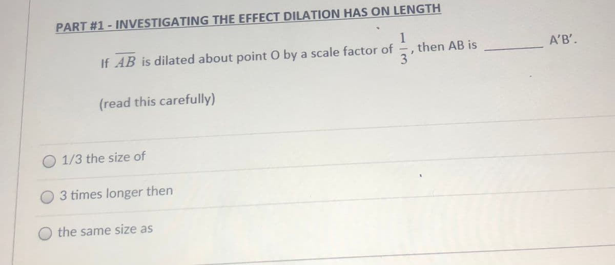 PART #1-INVESTIGATING THE EFFECT DILATION HAS ON LENGTH
1
then AB is
3'
If AB is dilated about point O by a scale factor of
A'B'.
(read this carefully)
O 1/3 the size of
3 times longer then
O the same size as
