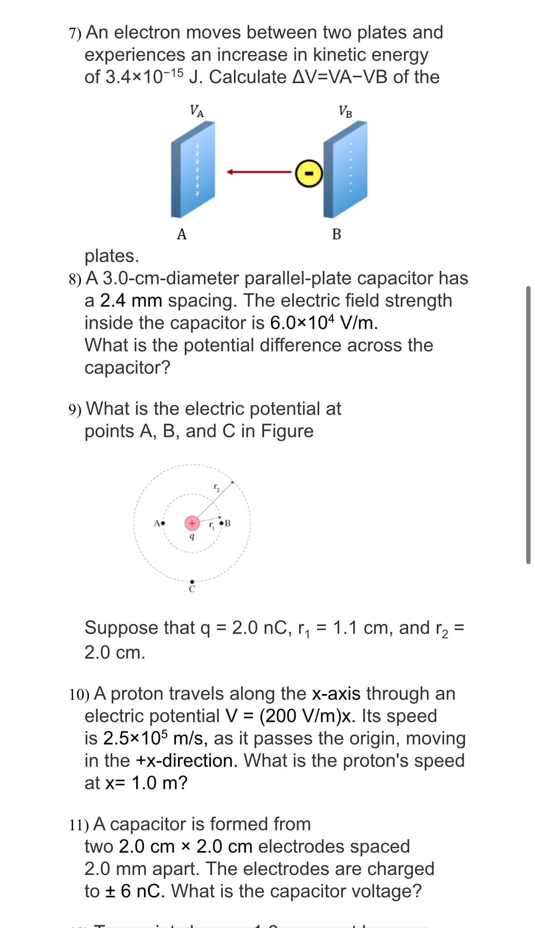 7) An electron moves between two plates and
experiences an increase in kinetic energy
of 3.4×10-15 J. Calculate AV-VA-VB of the
VA
VB
A
plates.
8) A 3.0-cm-diameter parallel-plate capacitor has
a 2.4 mm spacing. The electric field strength
inside the capacitor is 6.0x104 V/m.
What is the potential difference across the
capacitor?
9) What is the electric potential at
points A, B, and C in Figure
+
9
B
T₂
r₁
Suppose that q = 2.0 nC, r₁ = 1.1 cm, and r₂ =
2.0 cm.
10) A proton travels along the x-axis through an
electric potential V = (200 V/m)x. Its speed
is 2.5x105 m/s, as it passes the origin, moving
in the +x-direction. What is the proton's speed
at x= 1.0 m?
11) A capacitor is formed from
two 2.0 cm x 2.0 cm electrodes spaced
2.0 mm apart. The electrodes are charged
to ± 6 nC. What is the capacitor voltage?