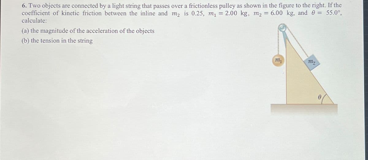 6. Two objects are connected by a light string that passes over a frictionless pulley as shown in the figure to the right. If the
coefficient of kinetic friction between the inline and m₂ is 0.25, m₁ = 2.00 kg, m₂ = 6.00 kg, and 0 = 55.0°,
calculate:
(a) the magnitude of the acceleration of the objects
(b) the tension in the string
m₁
M₂