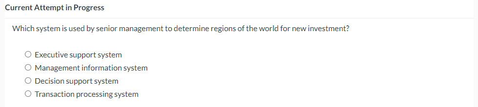 Current Attempt in Progress
Which system is used by senior management to determine regions of the world for new investment?
O Executive support system
O Management information system
O Decision support system
O Transaction processing system