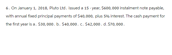 6. On January 1, 2018, Pluto Ltd. issued a 15-year, $600,000 instalment note payable,
with annual fixed principal payments of $40,000, plus 5% interest. The cash payment for
the first year is a. $30,000. b. $40,000. c. $42,000. d. $70,000.