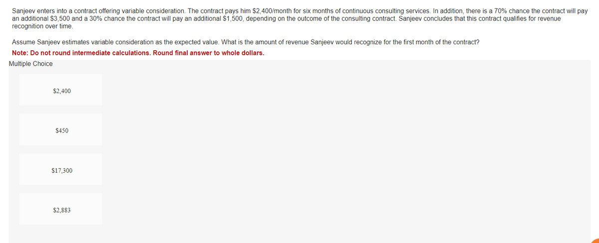 Sanjeev enters into a contract offering variable consideration. The contract pays him $2,400/month for six months of continuous consulting services. In addition, there is a 70% chance the contract will pay
an additional $3,500 and a 30% chance the contract will pay an additional $1,500, depending on the outcome of the consulting contract. Sanjeev concludes that this contract qualifies for revenue
recognition over time.
Assume Sanjeev estimates variable consideration as the expected value. What is the amount of revenue Sanjeev would recognize for the first month of the contract?
Note: Do not round intermediate calculations. Round final answer to whole dollars.
Multiple Choice
$2,400
$450
$17,300
$2,883