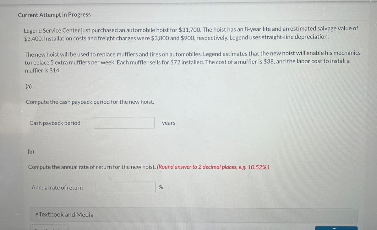 Current Attempt in Progress
Legend Service Center just purchased an automobile hoist for $31,700. The hoist has an 8-year life and an estimated salvage value of
$3,400. Installation costs and freight charges were $3,800 and $900, respectively. Legend uses straight-line depreciation.
The new hoist will be used to replace mufflers and tires on automobiles. Legend estimates that the new hoist will enable his mechanics
to replace 5 extra mufflers per week. Each muffler sells for $72 installed. The cost of a muffler is $38, and the labor cost to install a
muffler is $14.
(a)
Compute the cash payback period for the new hoist.
Cash payback period
(b)
Compute the annual rate of return for the new hoist. (Round answer to 2 decimal places, e.g. 10.52%.)
Annual rate of return
years
eTextbook and Media
%