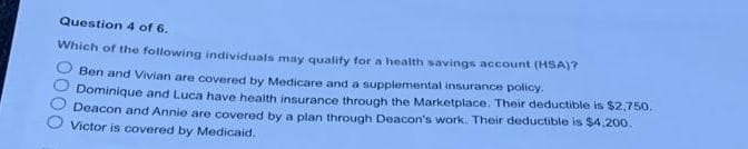 Question 4 of 6.
Which of the following individuals may qualify for a health savings account (HSA)?
0000
Ben and Vivian are covered by Medicare and a supplemental insurance policy.
Dominique and Luca have health insurance through the Marketplace. Their deductible is $2,750.
Deacon and Annie are covered by a plan through Deacon's work. Their deductible is $4,200.
Victor is covered by Medicaid.