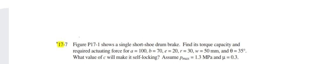 *17-7 Figure P17-1 shows a single short-shoe drum brake. Find its torque capacity and
required actuating force for a = 100, b = 70, e = 20, r = 30, w = 50 mm, and 0 = 35°.
What value of c will make it self-locking? Assume Pmax = 1.3 MPa and u = 0.3.
