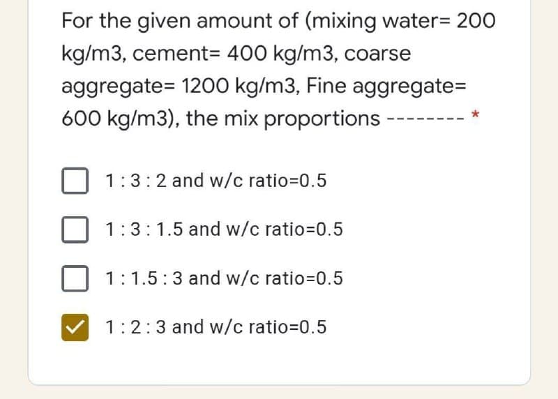 For the given amount of (mixing water= 200
kg/m3, cement= 400 kg/m3, coarse
aggregate= 1200 kg/m3, Fine aggregate=
600 kg/m3), the mix proportions
*
1:3:2 and w/c ratio=D0.5
1:3:1.5 and w/c ratio=0.5
1:1.5:3 and w/c ratio=0.5
1:2:3 and w/c ratio=0.5
