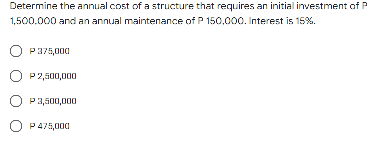 Determine the annual cost of a structure that requires an initial investment of P
1,500,000 and an annual maintenance of P 150,000. Interest is 15%.
P 375,000
P 2,500,000
P 3,500,000
P 475,000
