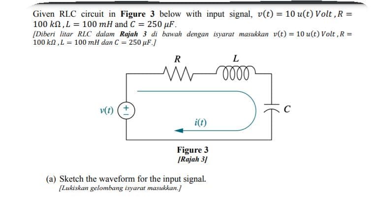 Given RLC circuit in Figure 3 below with input signal, v(t) = 10 u(t) Volt ,R =
100 kn, L = 100 mH and C = 250 µF.
[Diberi litar RLC dalam Rajah 3 di bawah dengan isyarat masukkan v(t) = 10 u(t) Volt ,R =
100 kn ,L = 100 mH dan C = 250 µF.]
R
L
v(t) (+
C
i(t)
Figure 3
ĮRajah 31
(a) Sketch the waveform for the input signal.
[Lukiskan gelombang isyarat masukkan.]
