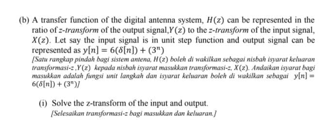 (b) A transfer function of the digital antenna system, H(z) can be represented in the
ratio of z-transform of the output signal,Y(z) to the z-transform of the input signal,
X(2). Let say the input signal is in unit step function and output signal can be
represented as y[n] = 6(8[n]) + (3")
[Satu rangkap pindah bagi sistem antena, H(z) boleh di wakilkan sebagai nisbah isyarat keluaran
transformasi-z Y(z) kepada nisbah isyarat masukkan transformasi-z, X(z). Andaikan isyarat bagi
masukkan adalah fungsi unit langkah dan isyarat keluaran boleh di wakilkan sebagai yln] =
6(8[n]) + (3")/
(i) Solve the z-transform of the input and output.
[Selesaikan transformasi-z bagi masukkan đan keluaran.]
