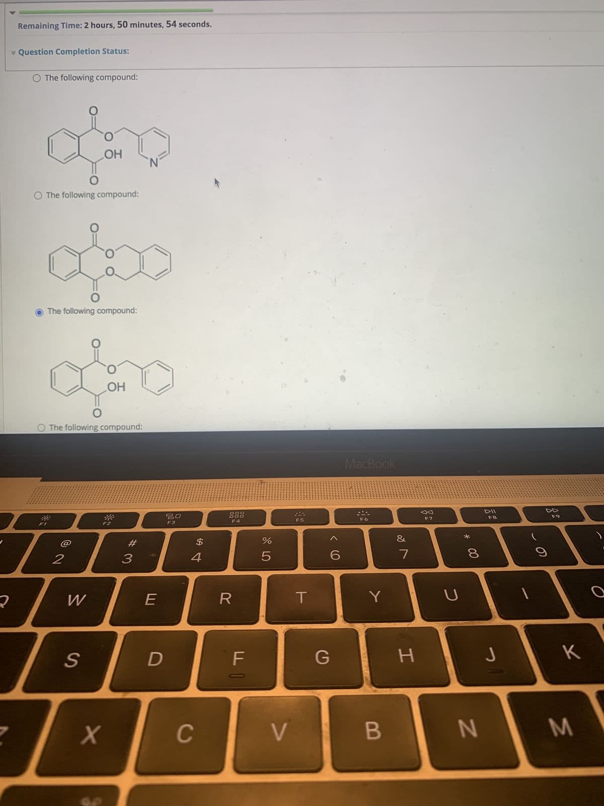 2
Remaining Time: 2 hours, 50 minutes, 54 seconds.
* Question Completion Status:
O The following compound:
O The following compound:
O
The following compound:
40
OH
O The following compound:
2
W
S
OH
*
F2
X
#
3
E
D
20
F3
$
4
C
00
00
R
F4
00
F
%
5
F5
T
G
6
MacBook
F6
Y
V B
&
7
H
F7
U
00 *
8
N
DII
F8
J
1
F9
K
M
O